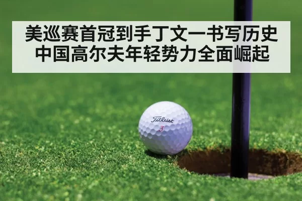 美巡赛首冠到手丁文一书写历史中国高尔夫年轻势力全面崛起