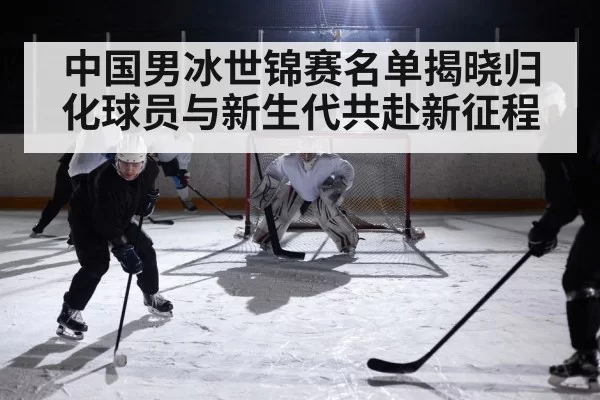 中国男冰世锦赛名单揭晓归化球员与新生代共赴新征程